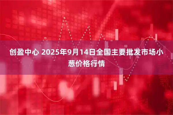 创盈中心 2025年9月14日全国主要批发市场小葱价格行情