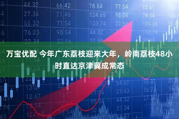 万宝优配 今年广东荔枝迎来大年，岭南荔枝48小时直达京津冀成常态