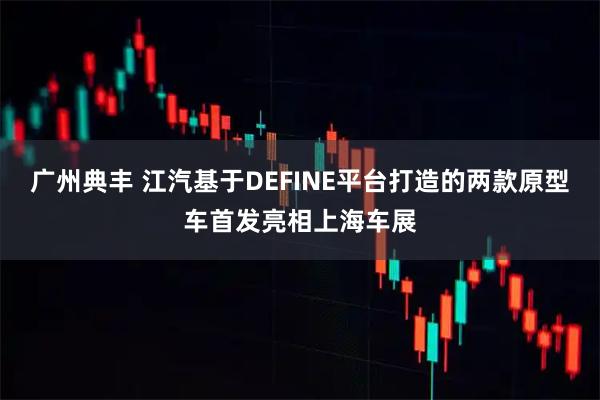广州典丰 江汽基于DEFINE平台打造的两款原型车首发亮相上海车展