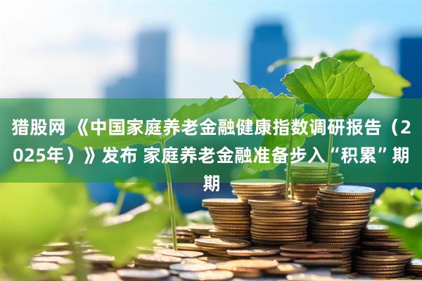 猎股网 《中国家庭养老金融健康指数调研报告（2025年）》发布 家庭养老金融准备步入“积累”期