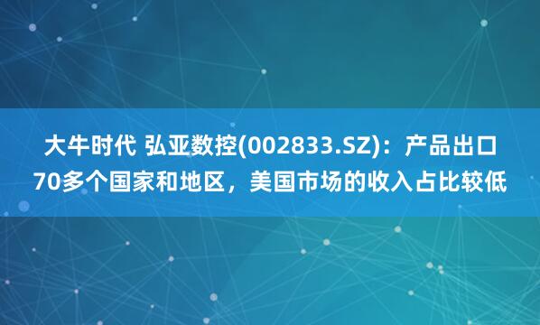 大牛时代 弘亚数控(002833.SZ)：产品出口70多个国家和地区，美国市场的收入占比较低