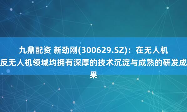九鼎配资 新劲刚(300629.SZ)：在无人机及反无人机领域均拥有深厚的技术沉淀与成熟的研发成果