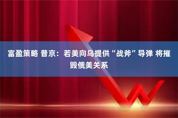 富盈策略 普京：若美向乌提供“战斧”导弹 将摧毁俄美关系