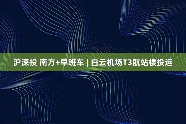沪深投 南方+早班车 | 白云机场T3航站楼投运