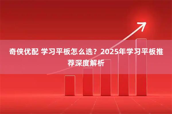 奇侠优配 学习平板怎么选？2025年学习平板推荐深度解析