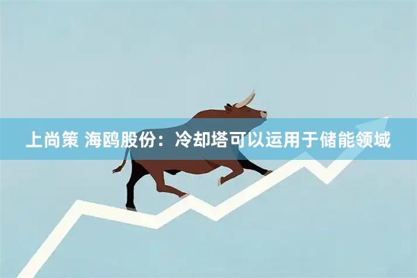 上尚策 海鸥股份：冷却塔可以运用于储能领域