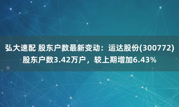 弘大速配 股东户数最新变动：运达股份(300772)股东户数3.42万户，较上期增加6.43%