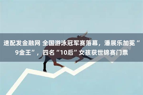 速配发金融网 全国游泳冠军赛落幕，潘展乐加冕“9金王”，四名“10后”女孩获世锦赛门票