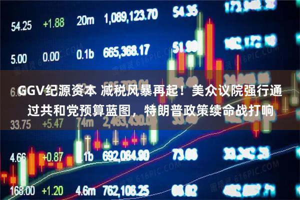 GGV纪源资本 减税风暴再起！美众议院强行通过共和党预算蓝图，特朗普政策续命战打响