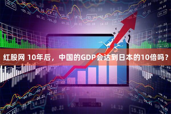 红股网 10年后，中国的GDP会达到日本的10倍吗？