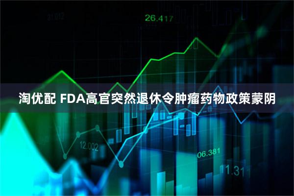 淘优配 FDA高官突然退休令肿瘤药物政策蒙阴