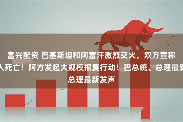 富兴配资 巴基斯坦和阿富汗激烈交火，双方宣称近百人死亡！阿方发起大规模报复行动！巴总统、总理最新发声